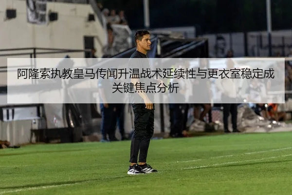 阿隆索执教皇马传闻升温战术延续性与更衣室稳定成关键焦点分析